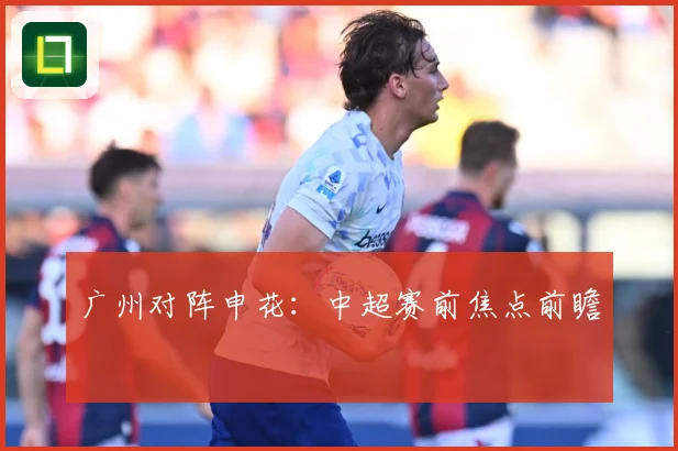 广州对阵申花：中超赛前焦点前瞻