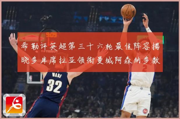 希勒评英超第三十六轮最佳阵容揭晓多库席拉亚领衔曼城阿森纳多数据研判