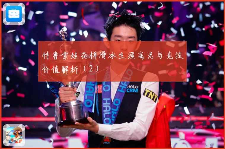 特鲁索娃花样滑冰生涯高光与竞技价值解析（2）