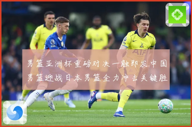 男篮亚洲杯重磅对决一触即发中国男篮迎战日本男篮全力冲击关键胜利
