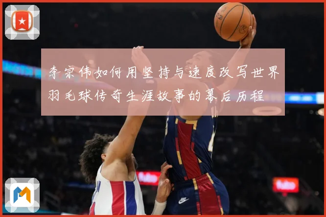 李宗伟如何用坚持与速度改写世界羽毛球传奇生涯故事的幕后历程