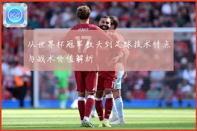 从世界杯冠军教头到足球技术特点与战术价值解析
