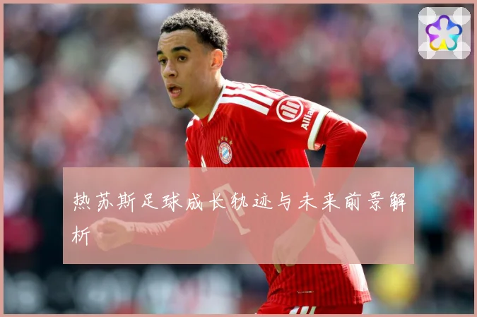 热苏斯足球成长轨迹与未来前景解析