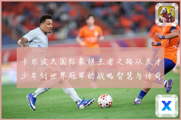 卡尔波夫国际象棋王者之路从天才少年到世界冠军的战略智慧与传奇人生解析