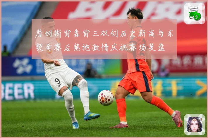 詹姆斯背靠背三双创历史新高与东契奇赛后熊抱激情庆祝赛场复盘