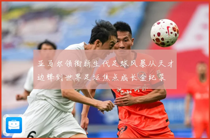 亚马尔领衔新生代足球风暴从天才边锋到世界足坛焦点成长全纪录
